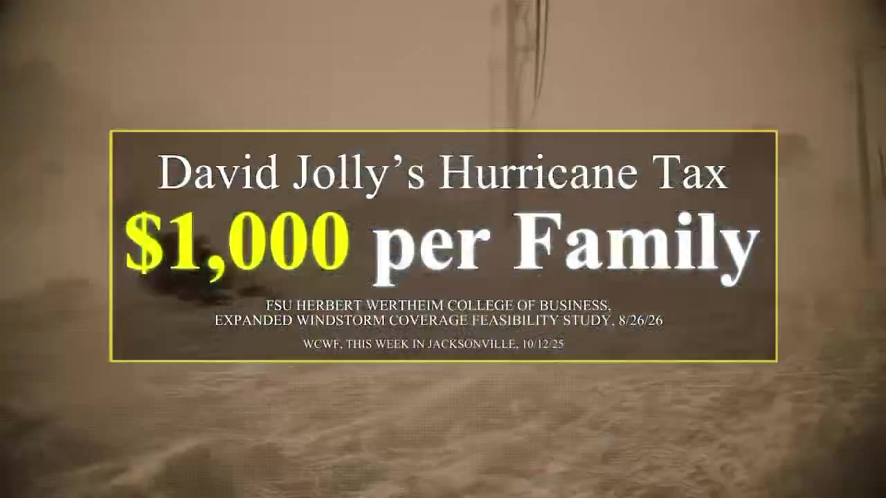 Frame from the ad at 0:06: David Jolly's Hurricane Tax
$1,000 per Family
FSU HERBERT WERTHEIM COLLEGE OF BUSINESS, EXPANDED WINDSTORM COVERAGE FEASIBILITY STUDY, 8/26/26
WCWF, THIS WEEK IN JACKSONVILLE, 10/12/25